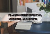 bet365-内马尔场边指挥情绪激动，贝林厄姆队员怒摔水瓶-bet365