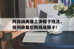 bet365官网登录网址链接-阿森纳再度上演帽子戏法，格列兹曼后防线成筛子！-bet365官网登录网址链接