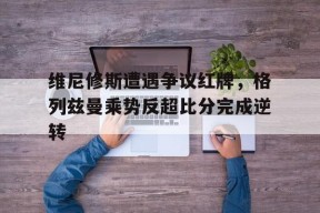 bet365体育-维尼修斯遭遇争议红牌，格列兹曼乘势反超比分完成逆转-bet365体育