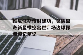 bet365-维尼修斯传射建功，莫德里奇新星横空出世，场边球探频频记笔记-bet365