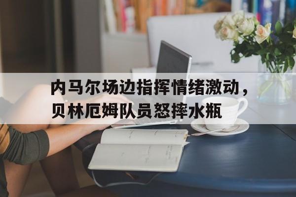 内马尔场边指挥情绪激动，贝林厄姆队员怒摔水瓶