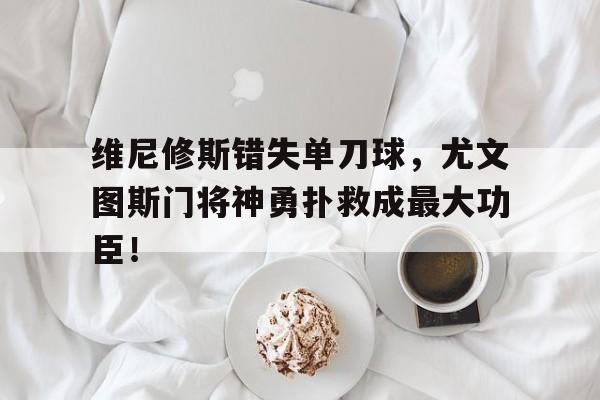 维尼修斯错失单刀球，尤文图斯门将神勇扑救成最大功臣！